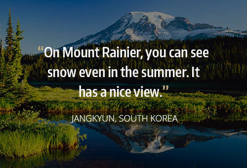 on Mount Ranier you can see snow even in the summer. it has a nice view. Jangkyun, South Korea